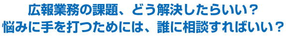 広報業務の課題、どう解決したらいい？
悩みに手を打つためには、誰に相談すればいい？